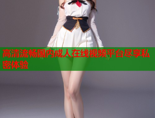 高清流畅国内成人在线视频平台尽享私密体验