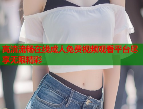 高清流畅在线成人免费视频观看平台尽享无限精彩