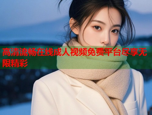 高清流畅在线成人视频免费平台尽享无限精彩