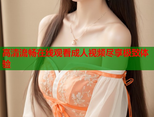 高清流畅在线观看成人视频尽享极致体验