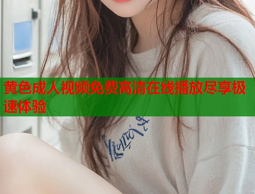黄色成人视频免费高清在线播放尽享极速体验 黄色成人视频免费高清在线播放尽享极速体验