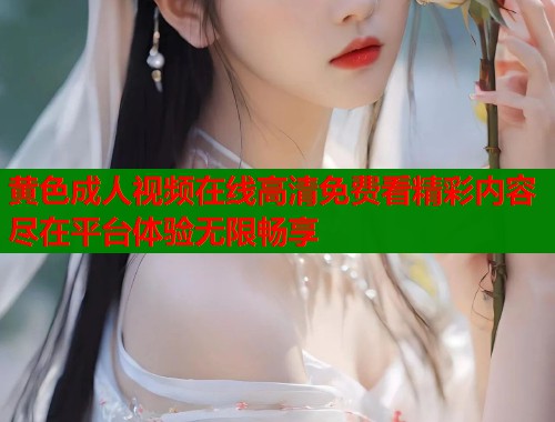 黄色成人视频在线高清免费看精彩内容尽在平台体验无限畅享 黄色成人视频在线高清免费看精彩内容尽在平台体验无限畅享