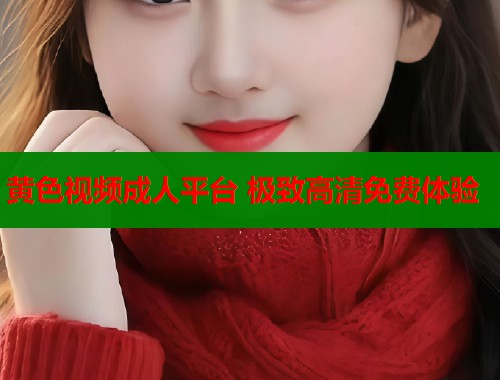 黄色视频成人平台 极致高清免费体验 黄色视频成人平台 极致高清免费体验