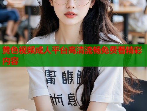 黄色视频成人平台高清流畅免费看精彩内容 黄色视频成人平台高清流畅免费看精彩内容