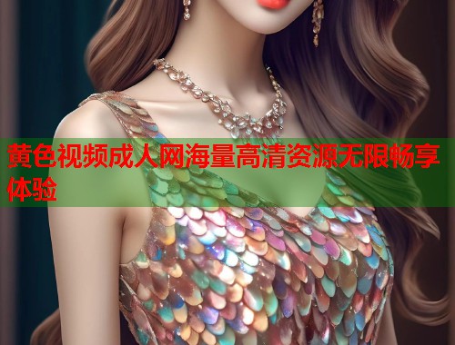 黄色视频成人网海量高清资源无限畅享体验 黄色视频成人网海量高清资源无限畅享体验