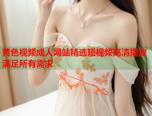 黄色视频成人网站精选短视频高清播放满足所有需求 黄色视频成人网站精选短视频高清播放满足所有需求