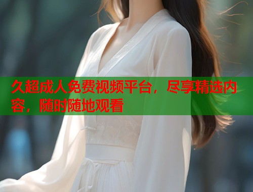 久超成人免费视频平台，尽享精选内容，随时随地观看