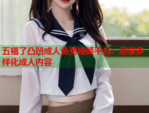 五福了凸凹成人免费视频平台：尽享多样化成人内容