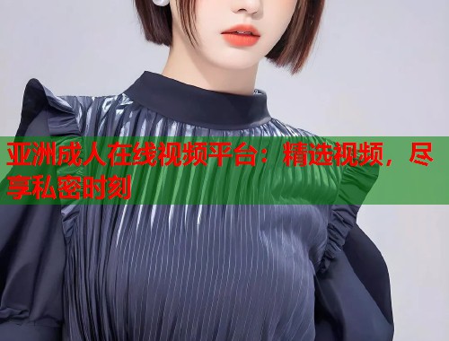 亚洲成人在线视频平台：精选视频，尽享私密时刻
