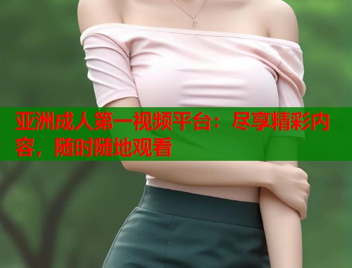 亚洲成人第一视频平台：尽享精彩内容，随时随地观看