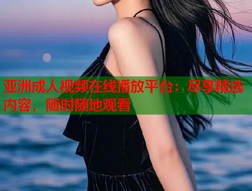 亚洲成人视频在线播放平台：尽享精选内容，随时随地观看