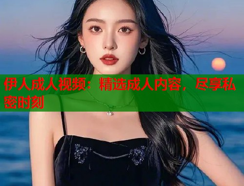伊人成人视频:精选成人内容,尽享私密时刻 伊人成人视频:精选成人内容,尽享私密时刻