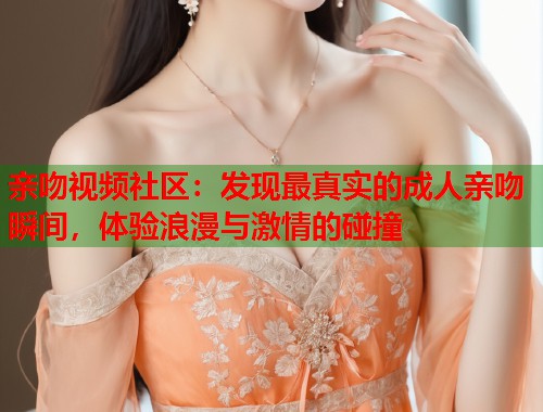 亲吻视频社区：发现最真实的成人亲吻瞬间，体验浪漫与激情的碰撞