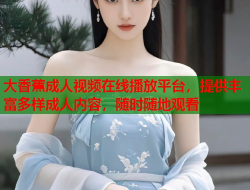 大香蕉成人视频在线播放平台,提供丰富多样成人内容,随时随地观看 大香蕉成人视频在线播放平台,提供丰富多样成人内容,随时随地观看