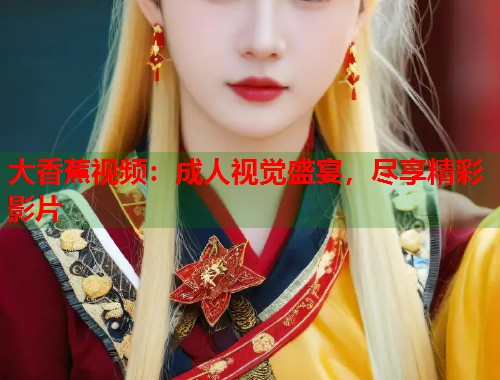 大香蕉视频:成人视觉盛宴,尽享精彩影片 大香蕉视频:成人视觉盛宴,尽享精彩影片