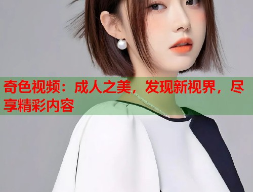 奇色视频:成人之美,发现新视界,尽享精彩内容 奇色视频:成人之美,发现新视界,尽享精彩内容