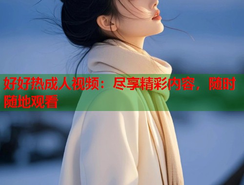 好好热成人视频:尽享精彩内容,随时随地观看 好好热成人视频:尽享精彩内容,随时随地观看
