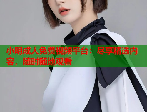 小明成人免费视频平台：尽享精选内容，随时随地观看