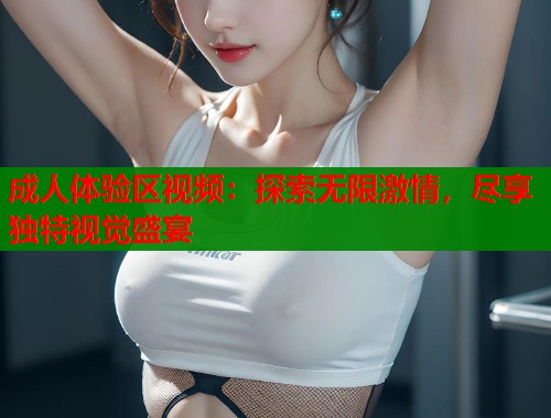成人体验区视频：探索无限激情，尽享独特视觉盛宴