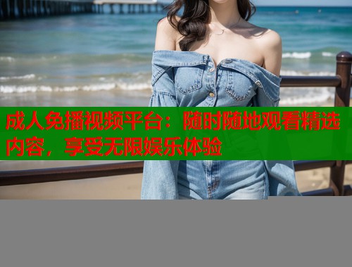 成人免播视频平台：随时随地观看精选内容，享受无限娱乐体验