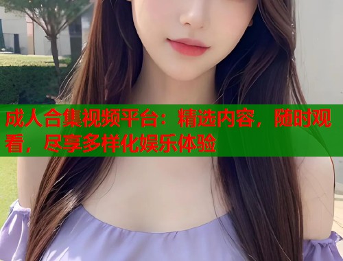 成人合集视频平台：精选内容，随时观看，尽享多样化娱乐体验