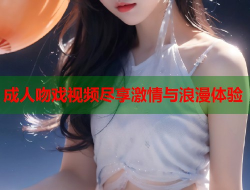 成人吻戏视频尽享激情与浪漫体验