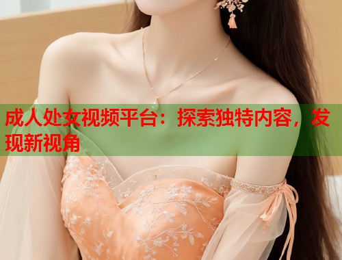成人处女视频平台:探索独特内容,发现新视角 成人处女视频平台:探索独特内容,发现新视角