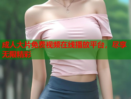 成人大片免费视频在线播放平台,尽享无限精彩 成人大片免费视频在线播放平台,尽享无限精彩