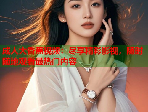 成人大香蕉视频:尽享精彩影视,随时随地观看最热门内容 成人大香蕉视频:尽享精彩影视,随时随地观看最热门内容