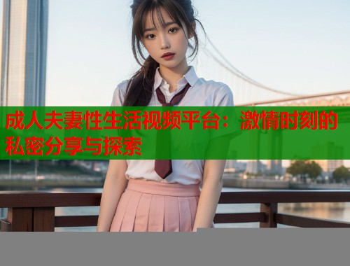 成人夫妻性生活视频平台:激情时刻的私密分享与探索 成人夫妻性生活视频平台:激情时刻的私密分享与探索