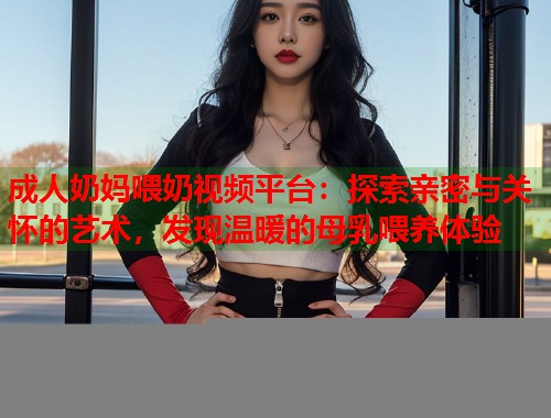 成人奶妈喂奶视频平台：探索亲密与关怀的艺术，发现温暖的母乳喂养体验