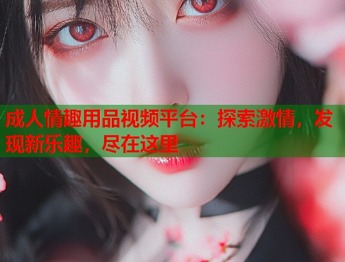 成人情趣用品视频平台：探索激情，发现新乐趣，尽在这里