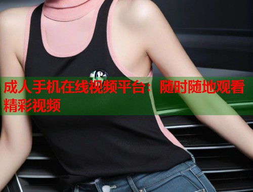 成人手机在线视频平台:随时随地观看精彩视频 成人手机在线视频平台:随时随地观看精彩视频