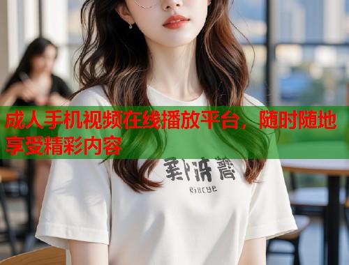成人手机视频在线播放平台,随时随地享受精彩内容 成人手机视频在线播放平台,随时随地享受精彩内容