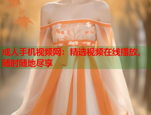 成人手机视频网:精选视频在线播放,随时随地尽享 成人手机视频网:精选视频在线播放,随时随地尽享