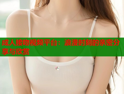 成人接吻视频平台：浪漫时刻的亲密分享与欣赏