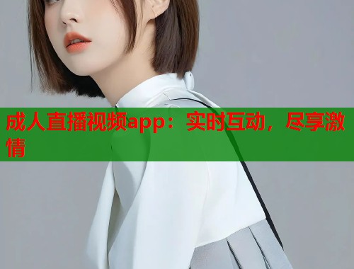 成人直播视频app：实时互动，尽享激情