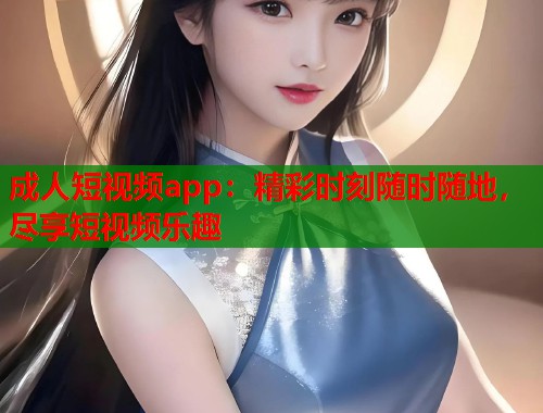 成人短视频app：精彩时刻随时随地，尽享短视频乐趣