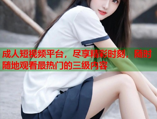 成人短视频平台,尽享精彩时刻,随时随地观看最热门的三级内容 成人短视频平台,尽享精彩时刻,随时随地观看最热门的三级内容