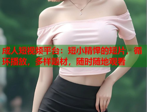 成人短视频平台：短小精悍的短片，循环播放，多样题材，随时随地观看
