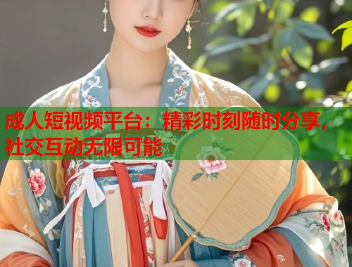成人短视频平台：精彩时刻随时分享，社交互动无限可能