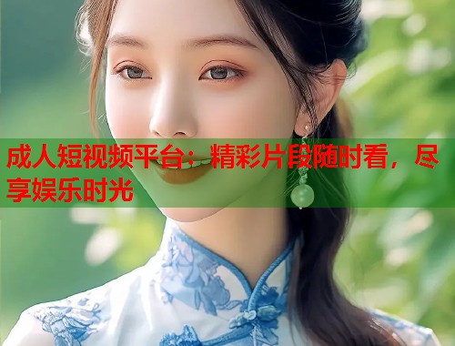 成人短视频平台：精彩片段随时看，尽享娱乐时光