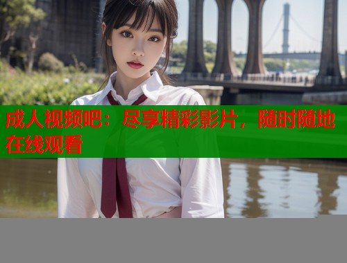 成人视频吧：尽享精彩影片，随时随地在线观看