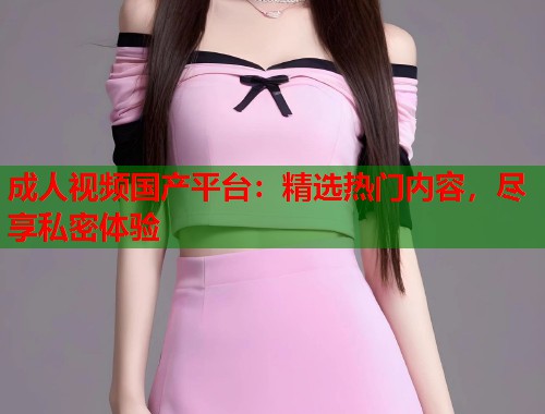 成人视频国产平台:精选热门内容,尽享私密体验 成人视频国产平台:精选热门内容,尽享私密体验