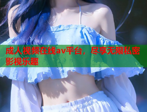 成人视频在线av平台,尽享无限私密影视乐趣 成人视频在线av平台,尽享无限私密影视乐趣