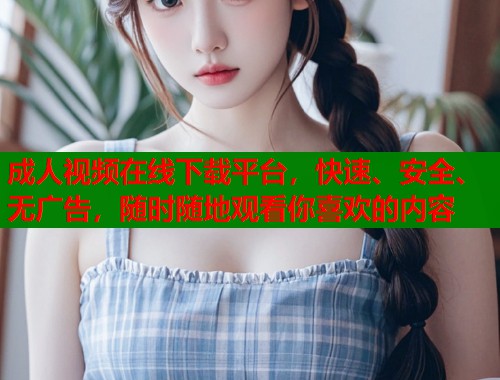 成人视频在线下载平台，快速、安全、无广告，随时随地观看你喜欢的内容