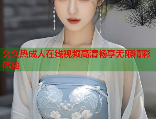 久久热成人在线视频高清畅享无限精彩体验