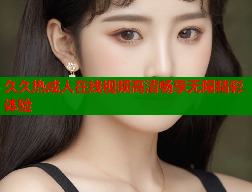 久久热成人在线视频高清畅享无限精彩体验