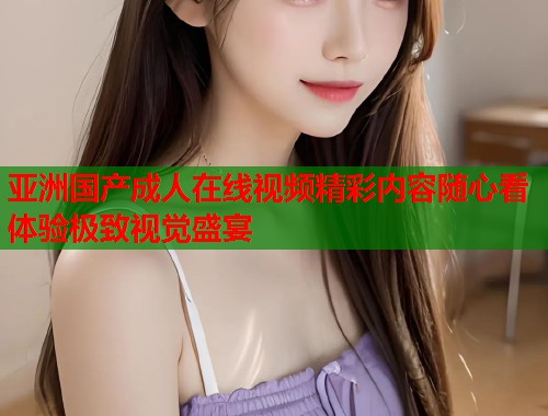 亚洲国产成人在线视频精彩内容随心看体验极致视觉盛宴