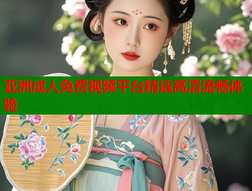 亚洲成人免费视频平台精选高清流畅体验